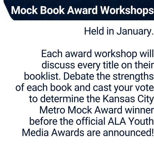 Mock Book Award Workshops
Held in January.

Each award workshop will discuss every title on their booklist. Debate the strengths of each book and cast your vote to determine the Kansas City Metro Mock Award winner before the official ALA Youth Media Awards are announced!